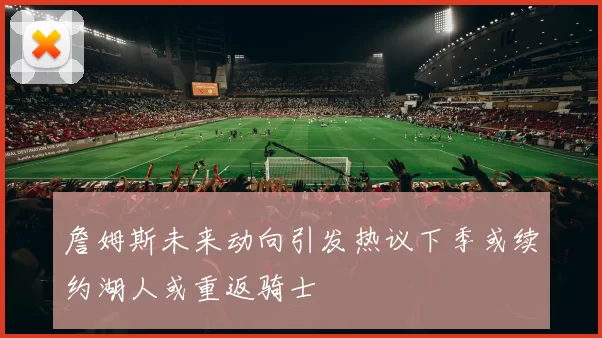 詹姆斯未来动向引发热议下季或续约湖人或重返骑士