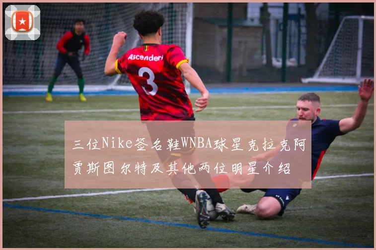 三位Nike签名鞋WNBA球星克拉克阿贾斯图尔特及其他两位明星介绍