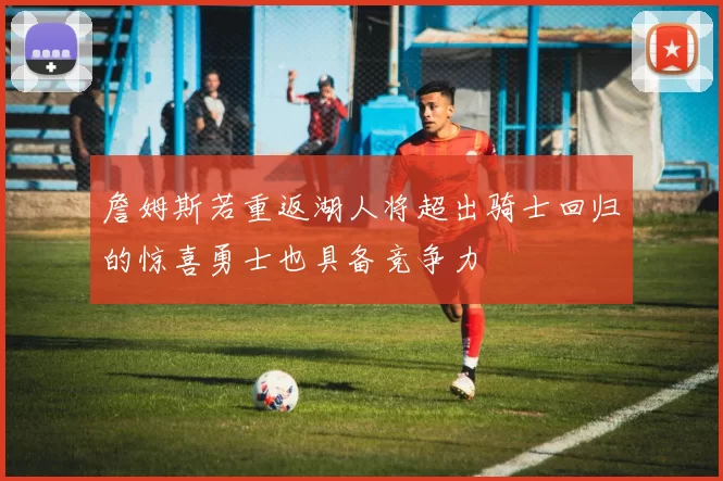 詹姆斯若重返湖人将超出骑士回归的惊喜勇士也具备竞争力