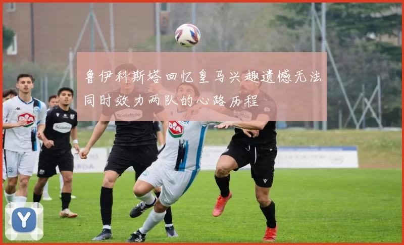 鲁伊科斯塔回忆皇马兴趣遗憾无法同时效力两队的心路历程