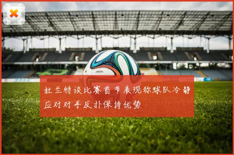 杜兰特谈比赛首节表现称球队冷静应对对手反扑保持优势
