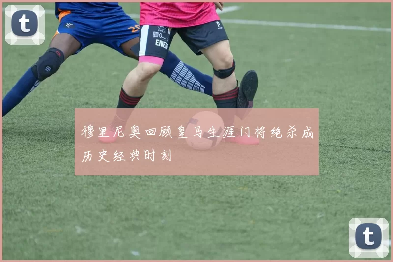 穆里尼奥回顾皇马生涯门将绝杀成历史经典时刻