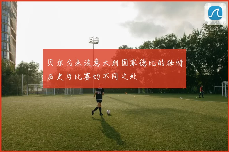贝尔戈米谈意大利国家德比的独特历史与比赛的不同之处