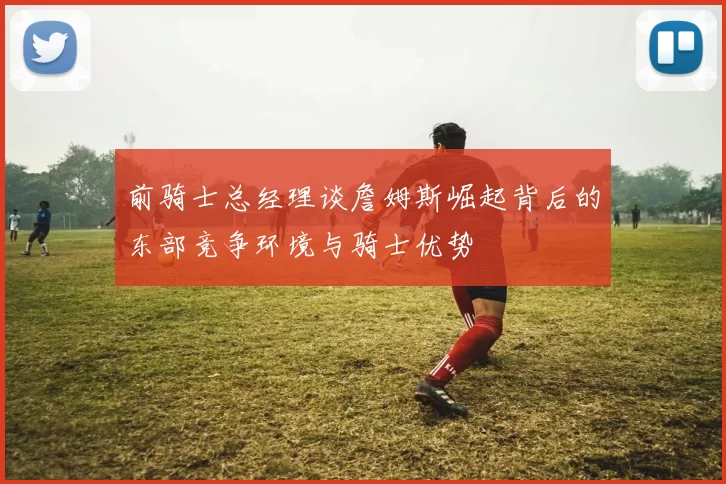 前骑士总经理谈詹姆斯崛起背后的东部竞争环境与骑士优势
