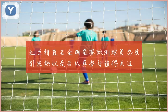 杜兰特直言全明星赛欧洲球员态度引发热议是否认真参与值得关注