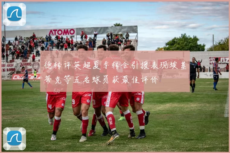 德转评英超夏季转会引援表现埃基蒂克等五名球员获最佳评价