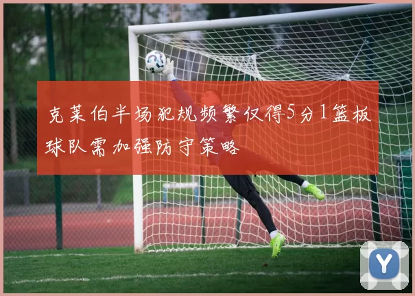 克莱伯半场犯规频繁仅得5分1篮板球队需加强防守策略