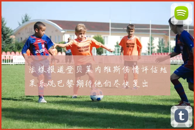 法媒报道登贝莱内维斯伤情评估结果乐观巴黎期待他们尽快复出