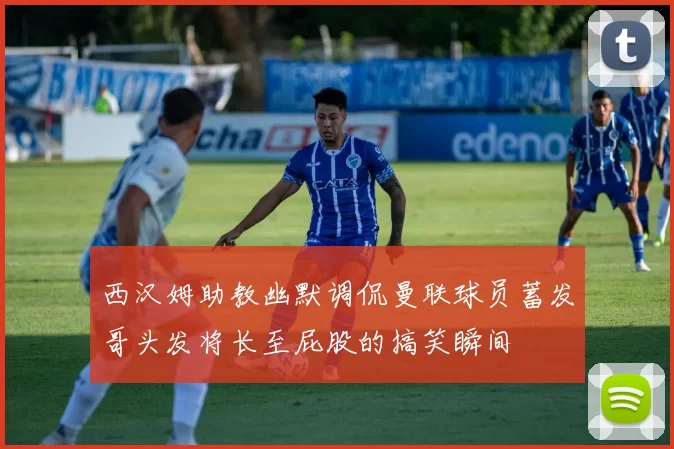 西汉姆助教幽默调侃曼联球员蓄发哥头发将长至屁股的搞笑瞬间