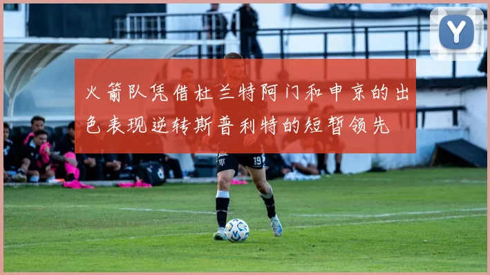 火箭队凭借杜兰特阿门和申京的出色表现逆转斯普利特的短暂领先