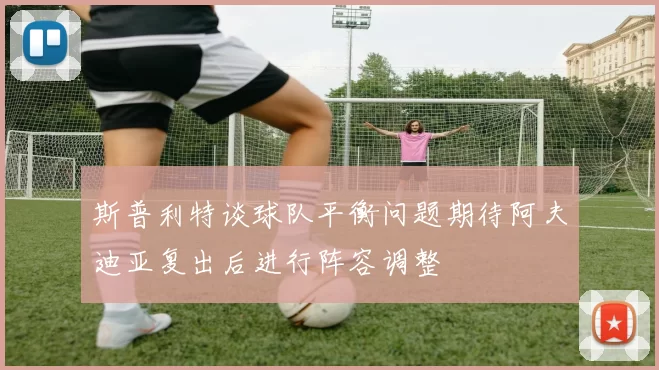 斯普利特谈球队平衡问题期待阿夫迪亚复出后进行阵容调整