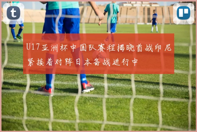 U17亚洲杯中国队赛程揭晓首战印尼紧接着对阵日本备战进行中