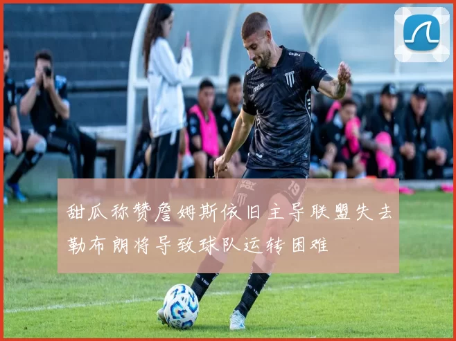 甜瓜称赞詹姆斯依旧主导联盟失去勒布朗将导致球队运转困难
