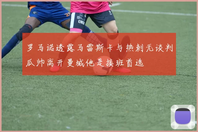 罗马诺透露马雷斯卡与热刺无谈判瓜帅离开曼城他是接班首选