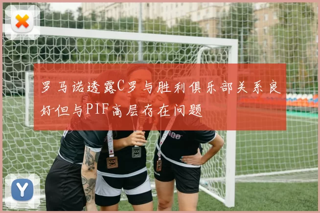 罗马诺透露C罗与胜利俱乐部关系良好但与PIF高层存在问题