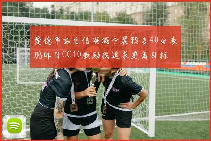 爱德华兹自信满满今晨预言40分表现昨日CC40激励我追求更高目标