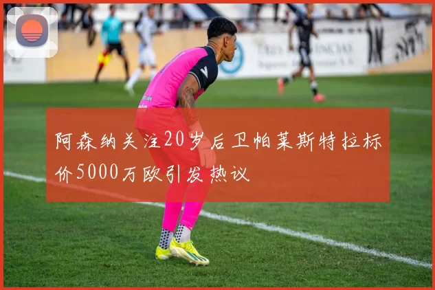 阿森纳关注20岁后卫帕莱斯特拉标价5000万欧引发热议
