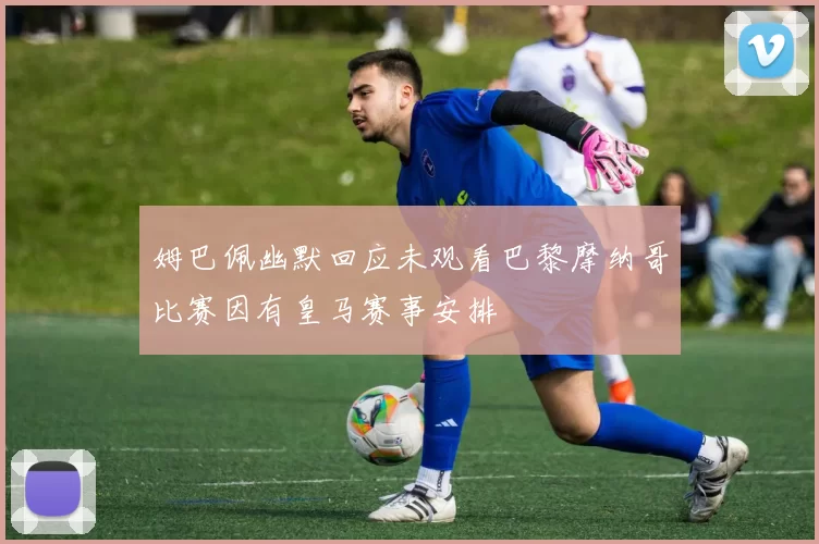 姆巴佩幽默回应未观看巴黎摩纳哥比赛因有皇马赛事安排