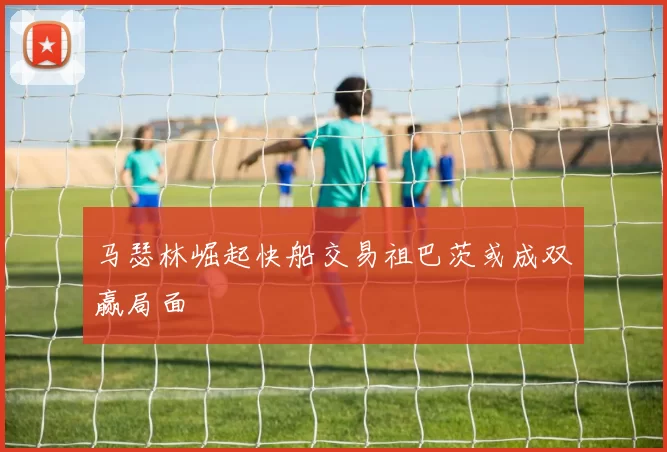 马瑟林崛起快船交易祖巴茨或成双赢局面