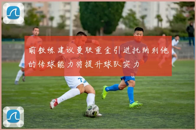 前教练建议曼联重金引进托纳利他的传球能力将提升球队实力