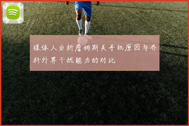 媒体人分析詹姆斯关手机原因与乔科外界干扰能力的对比