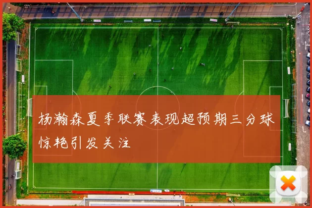 杨瀚森夏季联赛表现超预期三分球惊艳引发关注