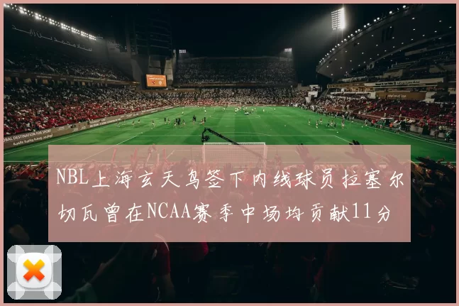 NBL上海玄天鸟签下内线球员拉塞尔切瓦曾在NCAA赛季中场均贡献11分8篮板