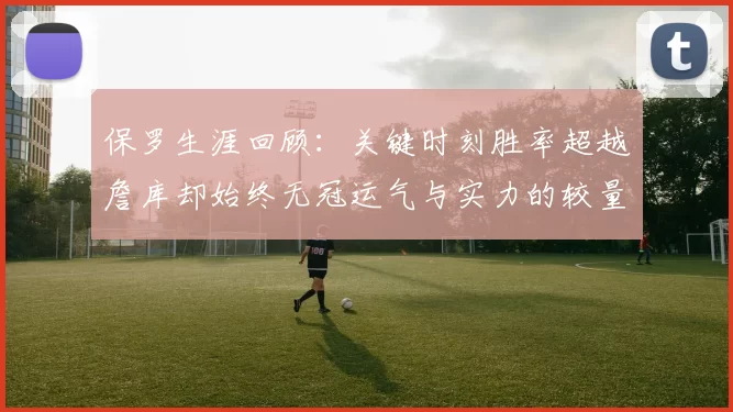 保罗生涯回顾：关键时刻胜率超越詹库却始终无冠运气与实力的较量