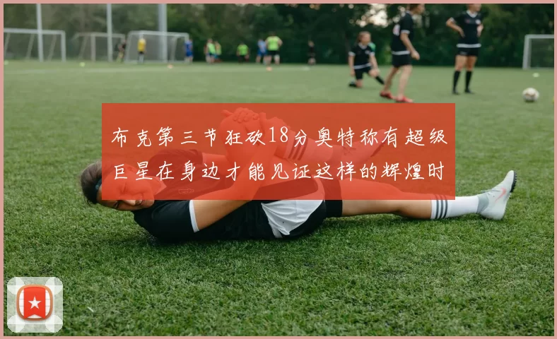 布克第三节狂砍18分奥特称有超级巨星在身边才能见证这样的辉煌时刻