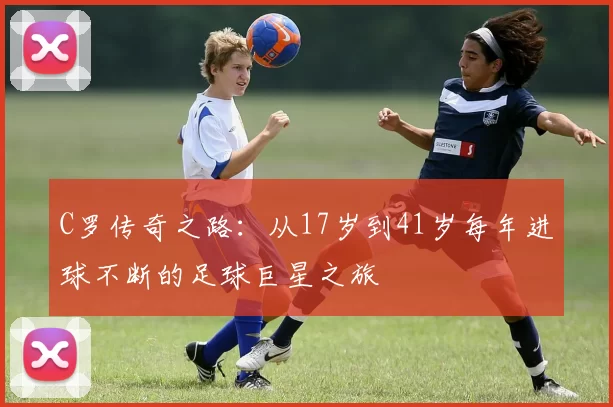 C罗传奇之路：从17岁到41岁每年进球不断的足球巨星之旅