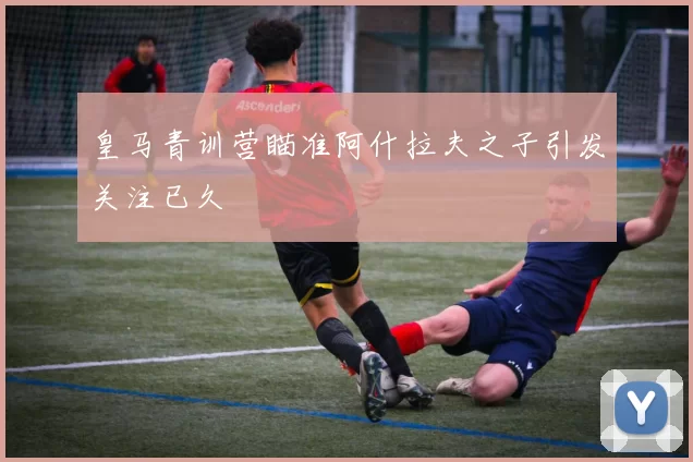 皇马青训营瞄准阿什拉夫之子引发关注已久