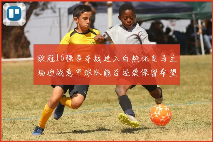 欧冠16强争夺战进入白热化皇马主场迎战意甲球队能否逆袭保留希望